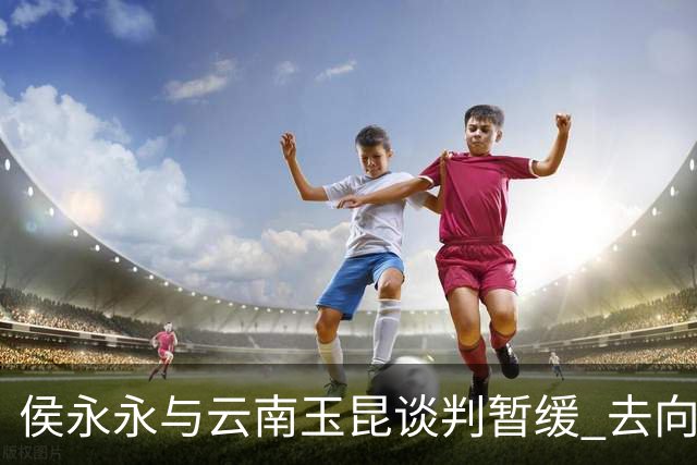 侯永永与云南玉昆谈判暂缓 去向成疑 寻觅新下家